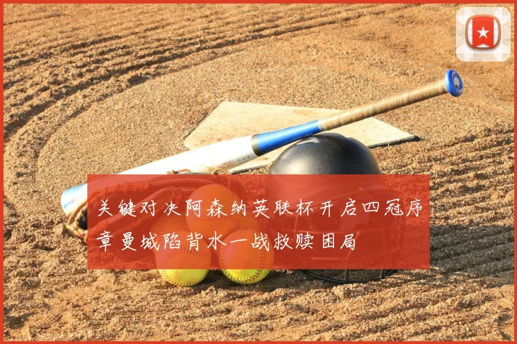 关键对决阿森纳英联杯开启四冠序章曼城陷背水一战救赎困局