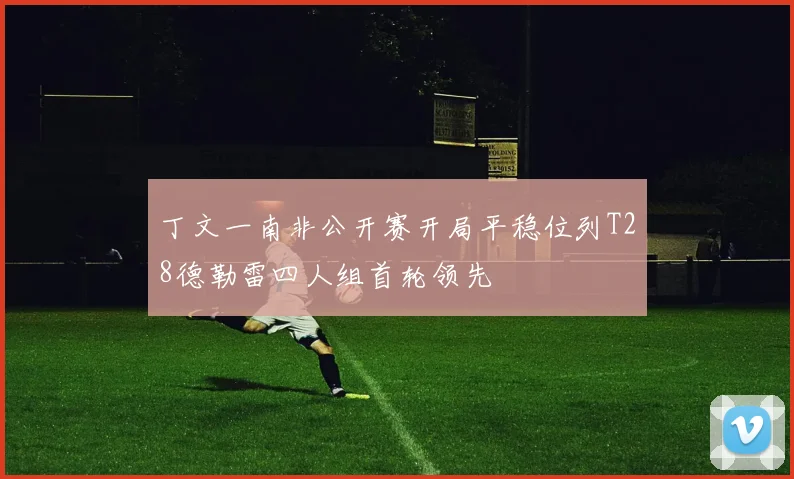 丁文一南非公开赛开局平稳位列T28德勒雷四人组首轮领先