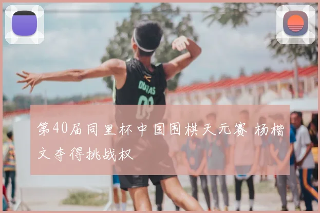 第40届同里杯中国围棋天元赛 杨楷文夺得挑战权