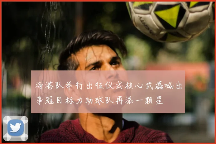 海港队举行出征仪式核心武磊喊出争冠目标力助球队再添一颗星