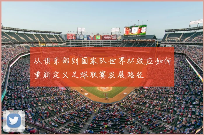 从俱乐部到国家队世界杯效应如何重新定义足球联赛发展路径