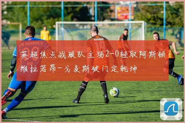 英超焦点战狼队主场2-0轻取阿斯顿维拉若昂-戈麦斯破门定乾坤