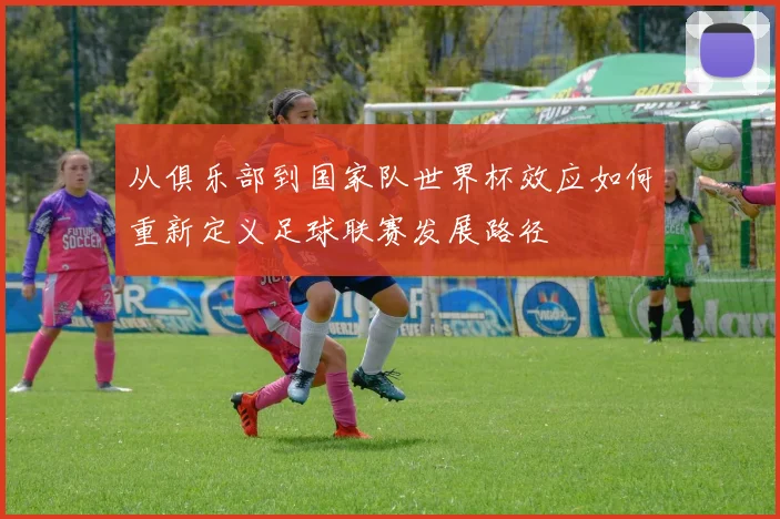 从俱乐部到国家队世界杯效应如何重新定义足球联赛发展路径