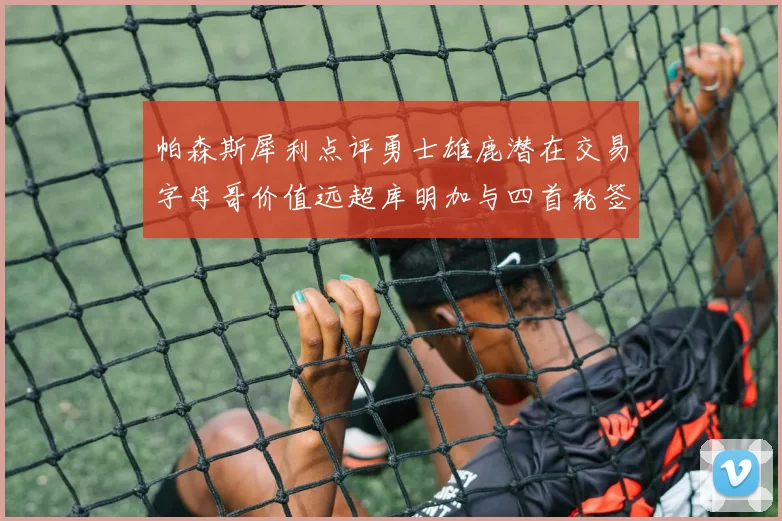 帕森斯犀利点评勇士雄鹿潜在交易字母哥价值远超库明加与四首轮签组合