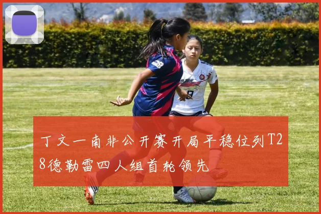 丁文一南非公开赛开局平稳位列T28德勒雷四人组首轮领先