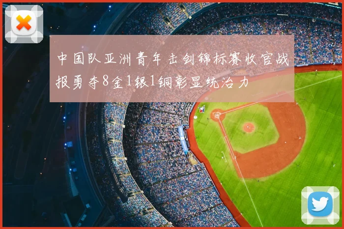 中国队亚洲青年击剑锦标赛收官战报勇夺8金1银1铜彰显统治力