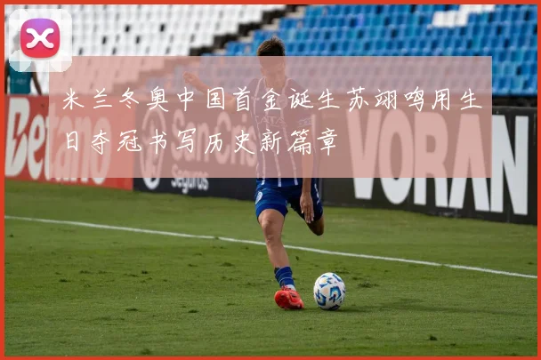 米兰冬奥中国首金诞生苏翊鸣用生日夺冠书写历史新篇章