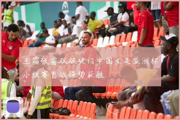 王霜张睿双双破门中国女足亚洲杯小组赛首战强势获胜