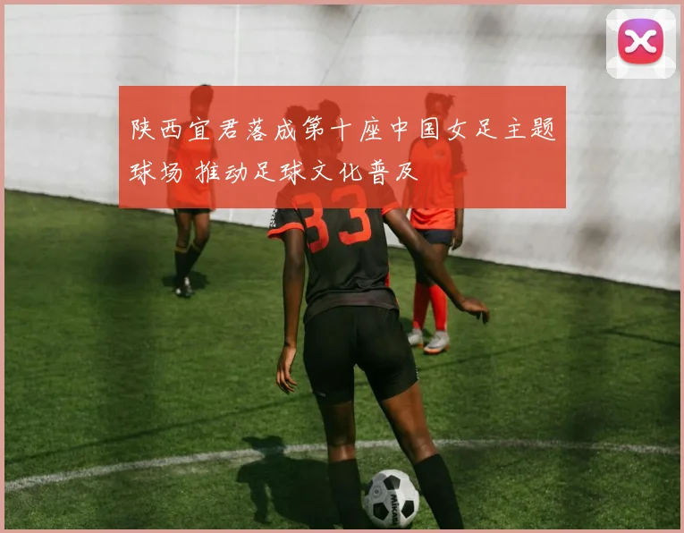 陕西宜君落成第十座中国女足主题球场 推动足球文化普及