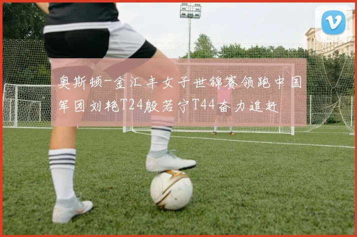 奥斯顿-金汇丰女子世锦赛领跑中国军团刘艳T24殷若宁T44奋力追赶