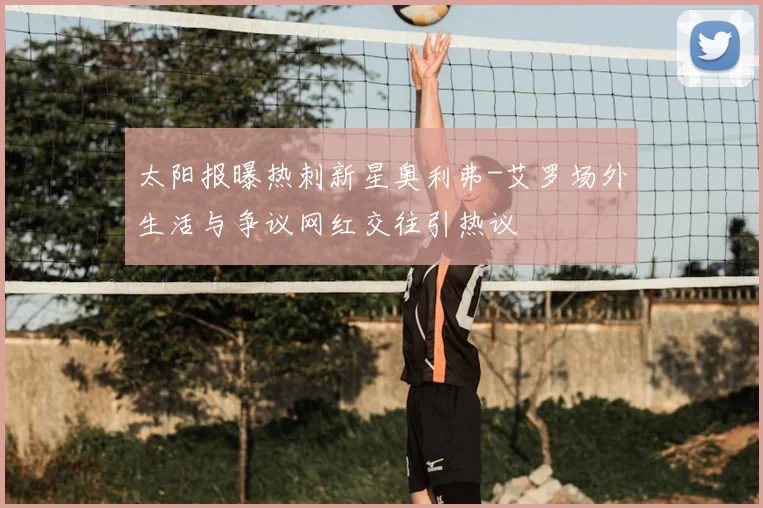 太阳报曝热刺新星奥利弗-艾罗场外生活与争议网红交往引热议