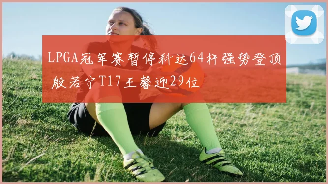 LPGA冠军赛暂停科达64杆强势登顶 殷若宁T17王馨迎29位