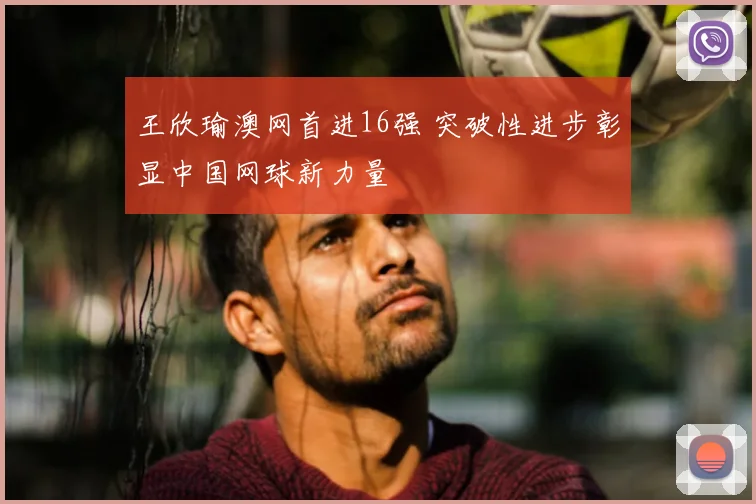 王欣瑜澳网首进16强 突破性进步彰显中国网球新力量