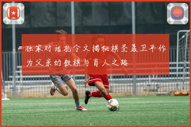 独家对话孔令文揭秘棋圣聂卫平作为父亲的教棋与育人之路