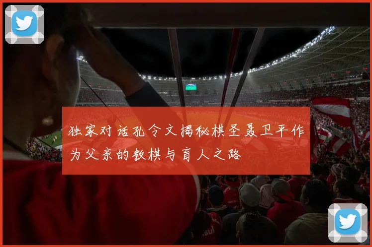 独家对话孔令文揭秘棋圣聂卫平作为父亲的教棋与育人之路