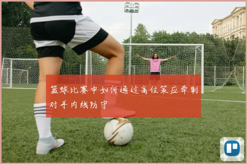 篮球比赛中如何通过高位策应牵制对手内线防守