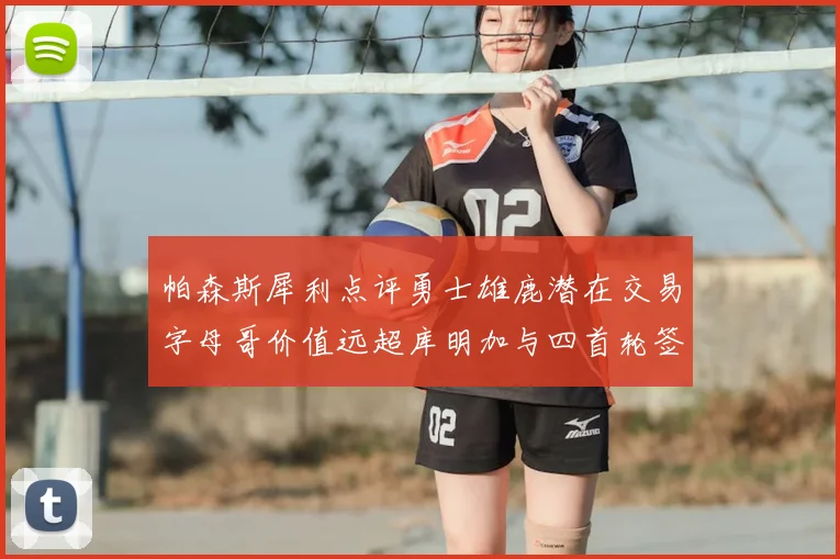 帕森斯犀利点评勇士雄鹿潜在交易字母哥价值远超库明加与四首轮签组合