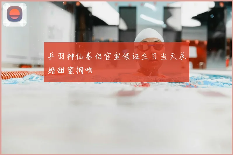 乒羽神仙眷侣官宣领证生日当天求婚甜蜜拥吻