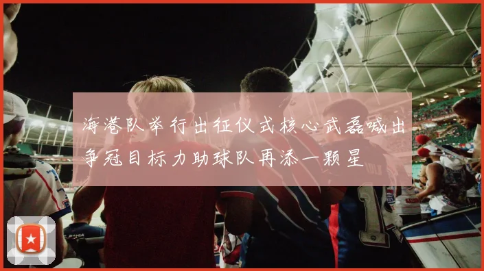 海港队举行出征仪式核心武磊喊出争冠目标力助球队再添一颗星